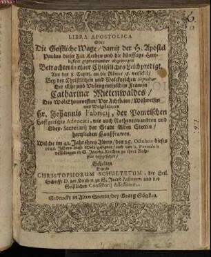 Libra Apostolica Oder Die Geistliche Wage/ damit der H. Apostel Paulus dieser Zeit Leiden und die künfftige Herrligkeit gegeneinander abgewogen : Betrachtet in einer Christlichen Leichpredigt. Aus des 8. Capitt. an die Römer 18. versickel/ Bey der Christlichen und Volckreichen Sepultur Der Ehr und Vieltugentreichen Frawen Catharinae Mietenwaldes/ Des WolEhrenvesten/ VorAchtbarn/ Wolweisen und Wolgelahrten Hr. Johannis Fabricii, der Pomrischen Hoffgerichte Advocati, wie auch Rathsverwandten und Ober-Secretarii der Stadt Alten Stettin/ hertzlieben Haußfrawen. Welche im 41. Jahr ihres Alters/ den 25. Octobris dieses 1648. Jahres diese Welt gesegnet/ und den 2. Novembris desselbigen in S. Jacobs Kirchen zu ihrer Ruhstat beygesetzet