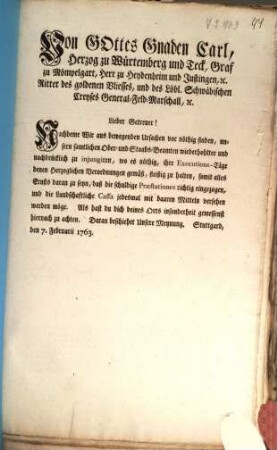 Von Gottes Gnaden Carl, Herzog zu Würtemberg und Teck, Graf zu Mömpelgart, Herr zu Heydenheim und Justingen, [et]c. Ritter des goldenen Vliesses, und des Löbl. Schwäbischen Creyses General-Feld-Marschall, [et]c. Lieber Getreuer! Nachdeme Wir aus bewegenden Ursachen vor nöthig finden, unsern samtlichen Ober- und Staabs-Beamten wiederhohlter und nachdrücklich zu injungiren, wo es nöthig, ihre Executions-Täge denen Herzoglichen Verordnungen gemäß, fleißig zu halten ... Als hast du dich deines Orts insonderheit gemessenst hiernach zu achten ...