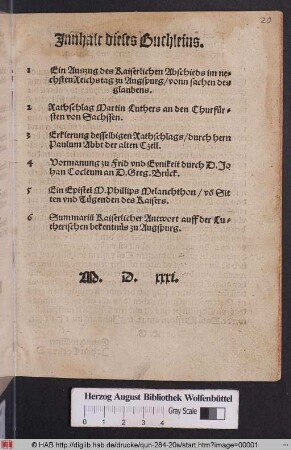 Jnnhalt dieses Buchleins.|| 1 Ein Auszug des Kaiserlichen Abschieds im ne=||chsten Reichstag zu Augspurg/ vonn sachen des || glaubens.|| 2 Rathschlag Martin Luthers an den Churf°ur=||sten von Sachssen.|| 3 Erklerung desselbigen Rathschlags/ durch hern || Paulum Abbt der alten Czell.|| 4 Vormanung zu Frid vnd Eynikeit durch D.Jo||han Cocleum an D.Greg.Br°uck.|| 5 Ein Epistel M.Phillips Melanchthon/ võ Sit||ten vnd Tuegenden des Kaisers.|| 6 Summari~u Kaiserlicher Antwort auff der Lu=||therischen bekentnues zu Augspurg.||
