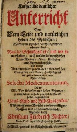 Kurtzer und deutlicher Unterricht Von Dem Leibe und natürlichen Leben des Menschen : Woraus ein jeglicher, auch Ungelehrter erkennen kan, Was die Gesundheit ist, und wie sie zu erhalten: auch welches die menschlichen Kranckheiten, deren Ursachen und Kennzeichen sind, Und wie sie Von einem jeden zu verhüten, oder auch bey Ermangelung eines Medici, ohne Gefahr und mit gutem Success zu curiren: Nebst einem Selectu Medicamentorum, Oder XIII. der sichersten und besten Artzeneyen, zu einer kleinen, auff alle gewöhnliche Kranckheiten eingerichteten Haus- Reise- und Feld-Apothecken, Mit gnugsamen Bericht von deren Eigenschafften und rechtem Gebrauch