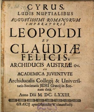 Cyrus : Ludis Nuptialibus ... Imperatoris Leopoldi Et Claudiae Felicis, Archiducis Austriae etc. Ab Academica Juventute Archiducalis Collegij & Universitatis Societatis Jesu Graecij in Scenam data Anno D[omi]ni M.DC.LXXIII.