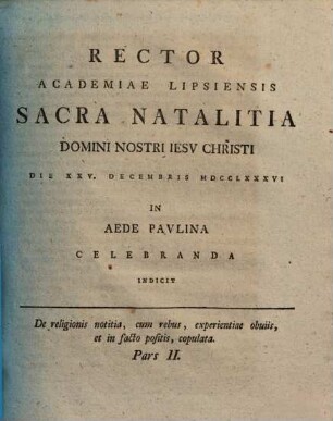 De religionis notitia, cum rebus, experientiae obuiis [obviis], et in facto positis, copulata, 2. Rector Academiae Lipsiensis Sacra Natalitia Domini Nostri Iesv Christi Die XXV. Decembris MDCCLXXXVI In Aede Pavlina Celebranda Indicit