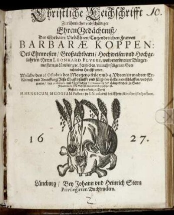 Christliche Leichschrifft Zu rühmlicher und schüldiger EhrenGedächtniß/ Der Ehrbarn/ Viel-Ehren/ Tugendreichen Frawen Barbarae Koppen: Des Ehrnvesten/ Großachtbarn/ Hochweisen und Hochgelahrten/ Herrn Leonhard Elvers, wolverordneten Bürgermeistern zu Lüneburg/ [et]c. hertzlieben/ numehr seligen in Gott ruhenden Haußfrawen. : Welche den 26. Octobris ... sanfft und selig/ im Herrn entschlaffen/ und folgends/ den 30. Octobris ... in ihre RuheKämmerlein beygesetzet ist.