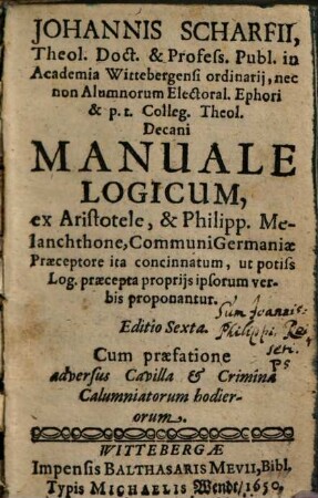 Johannis Scharfii Theol. Doct. & Profess. Publ. in Academia Wittebergensi ordinarij ... Manuale Logicum : ex Aristotele, & Philipp. Melanchthone, Communi Germaniae praeceptore ita concinnatum, ut potiss. Log. praecepta proprijs ipsorum verbis proponantur
