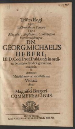 Tristes Elegi super Luctuosissimo Funere Viri Magnifici, Amplissimi, Consultissimi Excellentissimique Dn. Georg. Michaelis Heberi, I.U.D. Cod. Prof. Publ. ut & in ordine Senatorio Syndici gravissimi, compositi & doloribus Nobilissimae ac moestissimae Viduae dicati a Magnifici Bergeri Commensalibus
