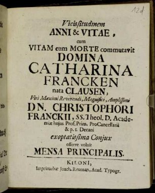 Vicissitudinem Anni & Vitae, cum Vitam cum Morte commutavit Domina Catharina Francken nata Clausen, Viri Maxime Reverendi, Magnifici, Amplissimi Dn. Christophori Franckii, SS. Theol. D. Academiae huius Prof. Prim. ProCancellarii & p.t. Decani exoptatissima Coniux offerre voluit Mensa Principalis