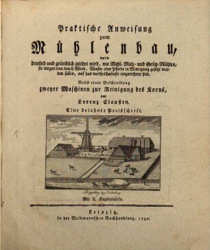 Praktische Anweisung zum Mühlenbau : worin deutlich und gründlich gelehrt wird, wie Mehl- Malz- und Grütz-Mühlen, sie mögen nun durch Wind, Wasser oder Pferde in Bewegung gesetzt werden sollen, auf das vortheilhafteste einzurichten sind. Nebst einer Beschreibung zweyer Maschinen zur Reinigung des Korns