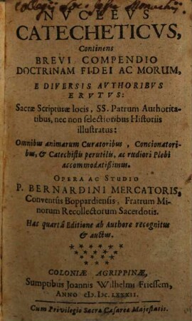 Nvclevs Catecheticvs : continens brevi compendio doctrinam fidei ac morum, e diversis authoribus erutus, Sacrae Scripturae locis, SS. Patrum authoritatibus, nec non selectionibus historiis illustratus: Omnibus animarum curatoribus, concionatoribus, & catechetis perutilis, ac rudiori plebi accommodatißimus