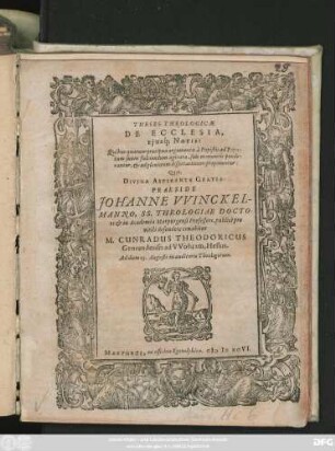 THESES THEOLOGICAE || DE ECCLESIA,|| Ejusq́; NOTIS:|| Quibus quatuor praecipua argumenta à Papistis ad Papa-||tum suum fulciendum agitata, suis momentis ponde-||rantur, et ad pleniorem dissertationem proponuntur:|| Quas,|| ... PRAESIDE || JOHANNE VVINCKEL-||MANNO, SS. THEOLOGIAE DOCTO-||re et in Academia Marpurgensi Professore, publicè pro || virili defendere conabitur || M. CUNRADUS THEODORICUS || Gemundensis ad VVohram, Hessus.|| Ad diem 13. Augusti ... ||