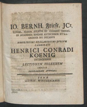 Jo. Bernh. Friese, ICt. Consil. Saxon. Aulicus Et Consist. Isenac. In Academia Ienensi Antecessor Et h. t. Ordinis Sui Decanus Nobilissimi Et Clarissimi Iurium Candidati Henrici Conradi Koenig Osterodensis Lectionem Solennem Indicit Programmate Auspicali : [P.P. XII. Cal. Febr. MDCCXX.]
