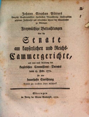 Johann Stephan Pütters königlich Großbritannischen churfürstlich Braunschweig-Lüneburgischen geheimen Justitzraths und ordentlichen Lehrers des Staatsrechts zu Göttingen Freymüthige Betrachtungen über die Senate am kayserlichen und Reichs-Cammergerichte, und was nach Anleitung des kayserlichen Comissions-Decretes vom 15. Febr. 1772. für eine dauerhafte Einrichtung damit zu treffen seyn möchte?