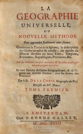La Geographie Universelle, Ou Nouvelle Methode Pour apprendre facilement cette science : Contenant le Traité de la Sphere, la description du Globe terrestre & celeste, les parties du Monde, divisées en leurs Etats, Empires, Royaumes, Republiques, Provinces, &c ; Sur les memoires les plus nouveaux et les plus amples qui ont paru jusques a present ; Le tout Enrichy de Cartes Geographiques, & de Figures des diverses Nations, avec les Armes des Provinces ; Divisée en IV. Tomes, 1