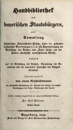 Handbibliothek des bayerischen Staatsbürgers : oder Sammlung sämmtlicher Administrativ-Gesetze, sowie der geltenden bezüglichen Verordnungen u. s. w. mit Zugrundelegung der Verfassung des Reiches vom Jahre 1818 und der später allerhöchst verabschiedeten Gesetze bezüglich auf die Verfassung des Reiches, Verwaltung der Gemeinden und die materiellen Interessen des Bürgers überhaupt ; in fünf Bänden. 1