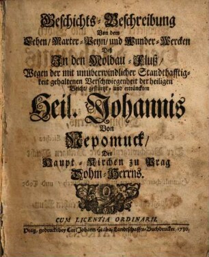 Geschichts-Beschreibung Von dem Leben, Marter-Peyn, und Wunder-Wercken Deß In den Moldau-Fluß, Wegen der mit unueberwindlicher Standthafftigkeit gehaltenen Verschwiegenheit der heiligen Beicht, gestürtzt- und ertränckten Heil. Johannis Von Nepomuck, Der Haupt-Kirchen zu Prag Dohm-Herrns