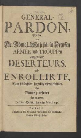 General-Pardon, Vor die, von Sr. Königl. Majestät in Preussen Armée und Trouppen ausgetretene Deserteurs, und Enrollirte, Wann sich dieselben freywillig wieder einfinden, oder Dienste zu nehmen sich angeben : De Dato Berlin, den 12ten Martii 1746.