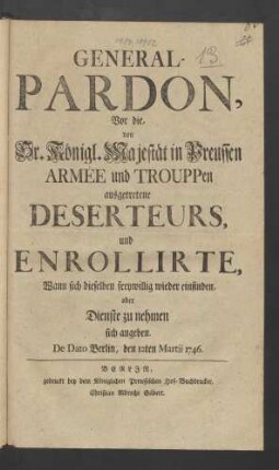 General-Pardon, Vor die, von Sr. Königl. Majestät in Preussen Armée und Trouppen ausgetretene Deserteurs, und Enrollirte, Wann sich dieselben freywillig wieder einfinden, oder Dienste zu nehmen sich angeben : De Dato Berlin, den 12ten Martii 1746.
