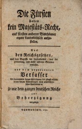 Die Fürsten haben kein Majestäts-Recht, auf Kosten anderer Bisthümer eigene Landesbischöfe aufzustellen : aus den Reichsgesetzen, aus dem Begriffe der Landeshoheit ... erwiesen, und dem ungenannten Verfasser der sogenannten kurzen Abfertigung der jüngst erschienenen kurzen Bemerkungen eines unpartheyischen Ausländers etc. ... zur Beherzigung vorgelegt