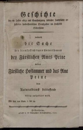 Geschichte der im Jahre 1652 mit Genehmigung löblicher Landstände erhöheten landesherrlichen Dienstgelder im Hochstift Hildesheim, wodurch die Sache der dienstpflichtigen Unterthanen des Fürstlichen Amts Peine wider Fürstliche Hofkammer und das Amt Peine den Naturaldienst betreffend völlig aufgeklärt wird : Mit Anl. von Num. 1. bis 34