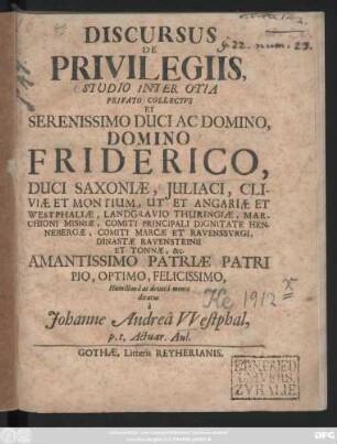 Discursus De Privilegiis : Studio Inter Otia Privato Collectvs Et Serenissimo Duci Ac Domino, Domino Friderico, Duci Saxoniæ, Juliaci, Cliviæ Et Montium, Ut Et Angariæ Et Westphaliæ ... Amantissimo Patriæ Patri Pio, Optimo, Felicissimo, Humillimâ ac devotâ mente dicatus à Johanne Andreâ Vvestphal, p. t. Actuar. Aul. ; [Dabam ex Musæo meo. Gothæ d. 6. Maij. 1710.]
