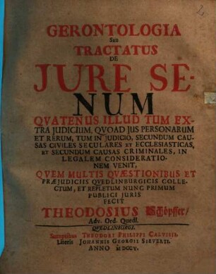 Gerontologia Seu Tractatus De Jure Senum : Qvatenus Illud Tum Extra Judicium, Qvoad Jus Personarum Et Rerum, Tum In Judicio, Secundum Causas Civiles Seculares Et Ecclesiasticas, Et Secundum Causas Criminales, In Legalem Considerationem Venit, Qvem Multis Qvaestionibus Et Praejudiciis Qvedlinburgicis Collectum, Et Repletum