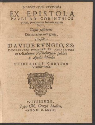 DISPVTATIO SEPTIMA || EX EPISTOLA || PAVLI AD CORINTHIOS || priori, proponens analysin capitis || Sexti.|| Cujus positiones || ... Praeside || DAVIDE RVNGIO, S. S:|| THEOLOGIAE DOCTORE ET PROFESSORE || in Academia VVitebergensi publico || 8. Aprilis defendet || FRIDERICUS CURTIUS || Vratislaviensis.||