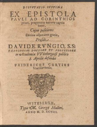DISPVTATIO SEPTIMA || EX EPISTOLA || PAVLI AD CORINTHIOS || priori, proponens analysin capitis || Sexti.|| Cujus positiones || ... Praeside || DAVIDE RVNGIO, S. S:|| THEOLOGIAE DOCTORE ET PROFESSORE || in Academia VVitebergensi publico || 8. Aprilis defendet || FRIDERICUS CURTIUS || Vratislaviensis.||