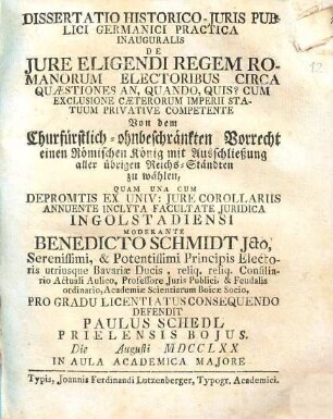 Dissertatio historico-iuris publici Germanici practica inauguralis de iure eligendi regem Romanorum electoribus circa quaestiones: an, quando, quis? cum exclusione caeterorum imperii statuum privative competente : von dem churfürstl.-ohnbeschränkten Vorrecht, einen röm. Konig mit Ausschließung aller übrigen Reichs-Ständten zu wählen ...