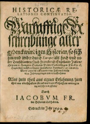 HISTORICAE RE=||LATIONIS CONTINVATIO.|| Warhafftige Be=||schreibunge aller || gedenckwürdigen Historien/ so sich || hin vnd wider durch Europa ... || Hiezwischen nechst verschiener Franckfurter Herbstmeß 1[5]98. vnd etliche || Monat zuuor biß auff gegenwertige Fastenmeß/ dieses || 1599. Jahrs zugetragen vnd verlauffen haben || ... gestellet/|| Durch || IACOBVM FR.|| der Historien Liebhabern.||