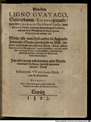 Von dem Ligno Gvayaco, Wunderbawm, Res nova genandt, von der China, ex Occidentali India, von der Sarssa Parilla, von dem Frantzosenholtz Sassafras, und von dem Grießholtz, so man Lignum nephriticum nennet, etc. : welche alle zum Theil wieder die flechtende indianische Seuche, zum Theil für die Flüsse, Zipperle, Wassersucht und reissenden Stein, sampt andren eingewurtzelten Kranckheiten, gantz dienstlichen; und wie dieselben, an denen Orten, do sie wachsen, zubereitet und gebraucht werden ; biß daher in Druck also noch nicht kommen