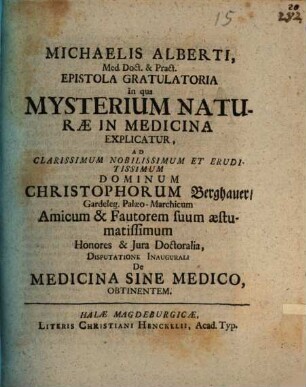 Michaelis Alberti, Med. Doct. & Pract. Epistola Gratulatoria In qua Mysterium Naturæ In Medicina Explicatur : Ad ... Christophorum Berghauer, Gardeleg. Palæo-Marchicum Amicum & Fautorem suum æstumatissimum Honores & Jura Doctoralia, Disputatione Inaugurali De Medicina Sine Medico, Obtinentem