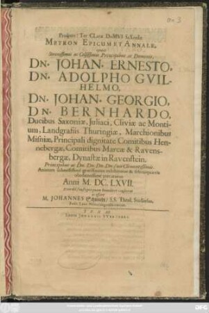 Prospere! Ter Clare Domui Saxoniae Metron Epicum Et Annale : quod Serenissimis ac Celsissimis Principibus ac Dominis, Dn. Johan. Ernesto, Dn. Adolpho Guilhelmo, Dn. Johan. Georgio, Dn. Bernhardo, Ducibus Saxoniae, ... Principibus ... suis Clementissimis. Animum submissime gratissimum exhibiturus & felicia quaevis obedientissime precaturus Anni M.DC.LXVII. ... humiliter consecrat ac offert M. Johannes Schmiedt/ S.S. Theol. Studiosus, Poët. Laur. Nörolingensis coecus