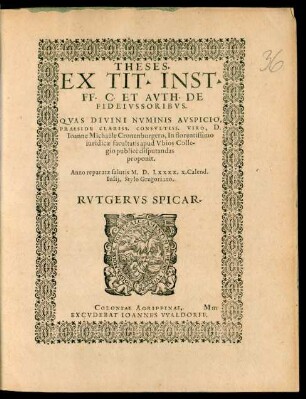 THESES.|| EX TIT. INST.|| FF. C. ET AVTH. DE || FIDEIVSSORIBVS.|| QVAS ... || PRAESIDE ... || Ioanne Michaële Cronenburgero, In florentissimo || iuridicae facultatis apud Vbios Colle-||gio publicè disputandas || proponit.|| Anno reparatae salutis M.D.LXXXX. X. Calend.|| Iulij, Stylo Gregoriano.|| RVTGERVS SPICAR.||