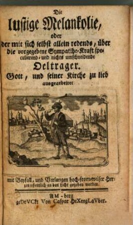 Die lustige Melankolie, oder der mit sich selbst allein redende, über die vorgegebene Sympathie-Kraft speculierend- und nichts umschneidende Oeltrager : Gott, und seiner Kirche zu lieb ausgearbeitet ; mit Beyfall, und Verlangen hoch-from-weiser Herzen offentlich an das Licht gegeben worden