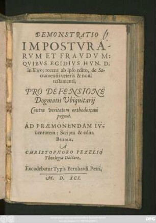 DEMONSTRATIO || IMPOSTVRA=||RVM ET FRAVDVM:|| QVIBVS EGIDIVS HVN. D:|| in libro, recens ab ipso edito, de Sa-||cramentis veteris & noui || testamenti,|| PRO DEPENSIONE || Dogmatis Vbiquitarij || Contra veritatem orthodoxam || pugnat.|| ... Scripta & edita || BREMAE.|| A || CHRISTOPHORO PEZELIO || Theologiae Doctore.||