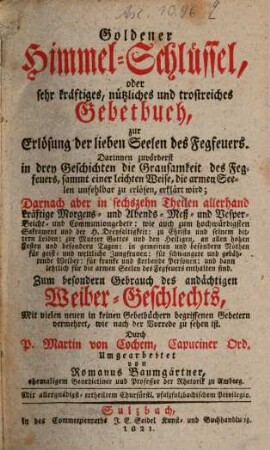Goldener Himmel-Schlüssel, oder sehr kräftiges, nützliches und trostreiches Gebetbuch, zur Erlösung der lieben Seelen des Fegfeuers : darinnen zuvörderst in drey Geschichten die Grausamkeit des Fegfeuers, sammt einer leichten Weise, die armen Seelen unfehlbar zu erlösen, erkläret wird ; darnach aber in sechzehn Theilen allerhand kräftige Morgens- und ... Communiongebete: ... enthalten sind ; zum besondern Gebrauch des andächtigen Weiber-Geschlechts, Mit vielen neuen in keinen Gebetbüchern begriffenen Gebetern vermehret, ...