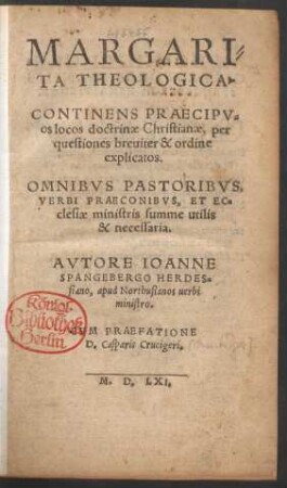 MARGARI=||TA THEOLOGICA.|| CONTINENS PRAECIPV=||os locos doctrinae Christianae, per || questiones breuiter & ordine || explicatos.|| ... AVTORE IOANNE || SPANGEBERGO HERDES=||siano, apud Northusianos uerbi || ministro.|| CVM PRAEFATIONE || D. Casparis Crucigeri.||