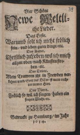 Vier Schöne Newe Weltliche Lieder : Das Erste. Warumb solt ich nicht frölich seyn ... Das Ander. Christlich zu Leben/ wil ich mich allzeit uben/ nach Künsten streben/etc. Das Dritte. Mein Trawren jtzt in Frewden verkehret wird/ Gott der Herr ist mein rechter trewer Hirt. Das Vierte. Frölich so wil ich sngen/ haben ein freyen
