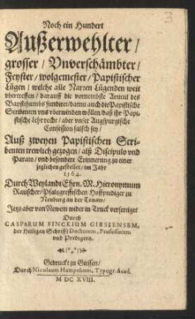 Noch ein Hundert Außerwehlter/ grosser/ Unverschämbter/ Feyster/ wolgemester/ Papistischer Lügen : welche alle Narren Lügenden weit ubertreffen/ darauff die vornembste Articul des Bapstthumbs fundiret/ damit auch die Papistische Scribenten uns uberwinden wöllen/ daß ihr Papistische Lehr recht/ aber unser Augspurgische Confession falsch sey
