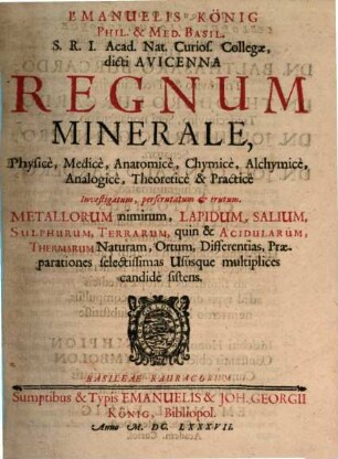 Emanuelis König ... Regnum Minerale, Physice, Medice, Anatomice, Chymice, Alchymice, Analogice, Theoretice & Practice : Investigatum, perscrutatum et erutum ; Metallorum nimirum, Lapidum, Salium, Sulphurum, Terrarum, quin & Acidularum, Thermarum Naturam, Ortum, Differentias, Praeparationes selectissimas Ususque multiplices candide sistens