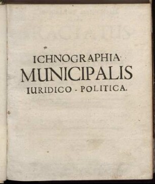 Ichnographia Municipalis, Sive Tractatus De Iurisdictione Et Iure Municipiorum Iuridico-Politicus : Omnia ea, quae Civitatibus Municipalibus mediate subiectis: sive quod vulgo dicunt, Superiorem recognoscentibus, de iure scripto competunt ... ut universalis loco Politiae Municipalis possit servire