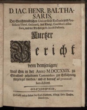 D. Jac. Henr. Balthasaris, Der Greiffswaldischen Universität Rectoris und Professoris Theol. Ordinarii, ... Kurtzer Bericht vom demjenigen, was ihm in der Anno MDCCXXIX. zu Stralsund gehaltenen Commission zur Erklährung fürgeleget worden, und er darauf ad protocollum dictiret.