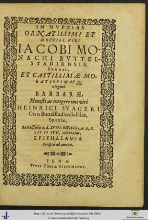 IN NVPTIAS ORNATISSIMI ET DOCTISS. VIRI IACOBI MONACHI BVTTELSTADIENSIS, SPONSI, ET CASTISSIMAE MORATISSIMAEQ; virginis BARBARAE ... HEINRICI VVAGERI Civis Buttelstadiensis Filiae, Sponsae, Buttelstadij a.d. XVIII. Octobris A.O.R. M D IVC. celebratas, EPITHALAMIA Scripta ab amicis.