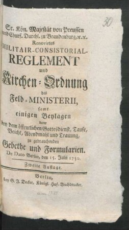 Sr. Kön. Majestät von Preussen und Churf. Durchl. zu Brandenburg, [et]c. [et]c. Renovirtes Militair-Consistorial-Reglement und Kirchen-Ordnung des Feld-Ministerii, samt einigen Beylagen derer bey dem öffentlichen Gottesdienst, Taufe, Beicht, Abendmahl und Trauung zu gebrauchenden Gebethe und Formularien : De Dato Berlin, den 15. Julii 1750.