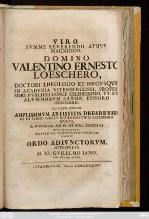 Viro Svmme Reverendo Atqve Magnifico, Domino Valentino Ernesto Loeschero, Doctori Theologo Et Hvcvsqve In Academia Vitembergensi, Professori Pvblico Longe Celeberrimo, Vt Et Alvmnorvm Saxon. Ephoro Gravissimo, Ad Capessendvm Amplissimvm Antistitis Dresdensis Et In Svmmo Senatv Ecclesiastico Assessoris Mvnvs, A. MDCCIX. Ad D. III. Kal. Sextilis Hinc Discedenti, Pietatis Et Observantiae Officivm Persolvit Ordo Adivnctorvm, Interprete M. Io. Gvilelmo Iano, Eid. Ordini Adscr.
