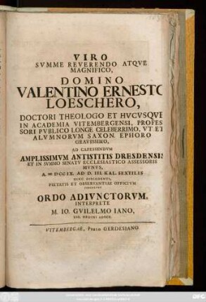 Viro Svmme Reverendo Atqve Magnifico, Domino Valentino Ernesto Loeschero, Doctori Theologo Et Hvcvsqve In Academia Vitembergensi, Professori Pvblico Longe Celeberrimo, Vt Et Alvmnorvm Saxon. Ephoro Gravissimo, Ad Capessendvm Amplissimvm Antistitis Dresdensis Et In Svmmo Senatv Ecclesiastico Assessoris Mvnvs, A. MDCCIX. Ad D. III. Kal. Sextilis Hinc Discedenti, Pietatis Et Observantiae Officivm Persolvit Ordo Adivnctorvm, Interprete M. Io. Gvilelmo Iano, Eid. Ordini Adscr.