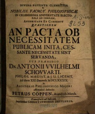 Divina Favente Clementia Et Nobiliss. Facult. Philosophicæ In Celeberrima Universitate Electorali Ad Oderam, Autoritate Et Consensu Qvæstionem An Pacta Ob Necessitatem Publicam Inita, Cessante Necessitate Sint Servanda, Sub Præsidio Dn. Antonii VVlhelmi Schovvarti, Philos. Magist. & J. U. Licent. Ad diem XXI. Decemb. MDCLXXXIX. ... defendet Petrus Cöppen, Brandenb. March.