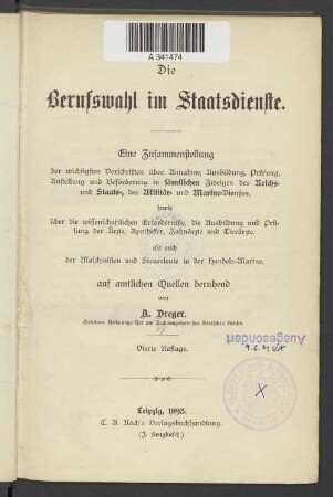 Die Berufswahl im Staatsdienste : eine Zusammenstellung der wichtigsten Vorschriften über Annahme, Ausbildung, Prüfung, Anstellung und Beförderung in sämtlichen Zweigen des Reichs- und Staats-, des Militär- und Marine-Dienstes, sowie über die wissenschaftlichen Erfordernisse, die Ausbildung und Prüfung der Ärzte, Apotheker, Zahnärzte und Tierärzte, als auch der Maschinisten und Steuerleute der Handesl-Marine ; auf amtlichen Quellen beruhend