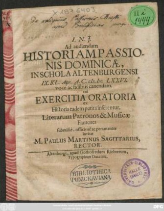 Ad audiendam Historiam Passionis Dominicae, In Schola Altenburgensi IX. Kl. Apr. A.C. MDCLXXVI. voce ac fidibus canendam, cui Exercitia Oratoria ex Historia eadem petita inserentur, Literarum Patronos & Musicae Fautores submisse, officiose ac peramanter invitat M. Paulus Martinus Sagittarius, Rector : [P.P. Altenburgi IX. Kl. Apr. AC. M.DC.LXXVI.]