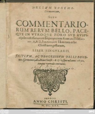 Bellum Bohemo-Germanicum, Sive Commentariorum Rerum Bello, Paceque In Utroque Foro Sub Auspiciis Invictissimorum Imperatorum Roman. D. Matthiae, & D. Ferdinandi II. in toto orbe Christiano gestarum Liber Singularis : Initium, Ac Progressum Belli Bohemo-Germanici, ab Anno Christi 1617 usque ad anni 1630. tempus vernale continens