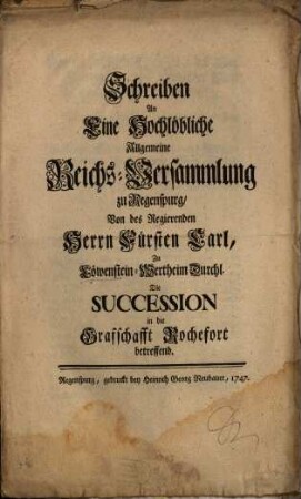 Schreiben An Eine Hochlöbliche Allgemeine Reichs-Versammlung zu Regenspurg, Von des Regierenden Herrn Fürsten Carl, Zu Löwenstein-Wertheim Durchl. Die Succession in die Grafschafft Rochefort betreffend